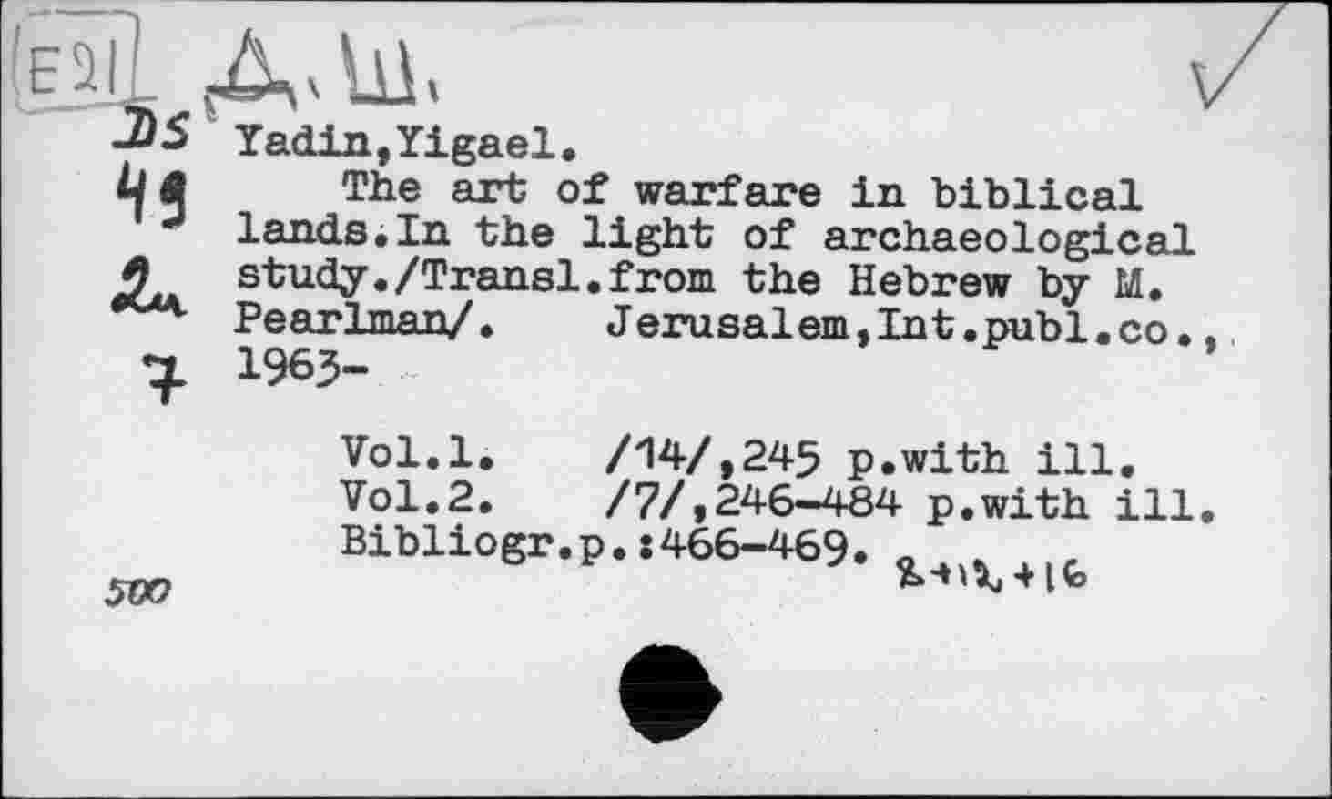 ﻿Yadin,Yigael.
The art of warfare in biblical lands.In the light of archaeological study./Transi.from the Hebrew by M. Pearlman/. Jerusalem,Int.publ.co. 1963-
Vol.l.	/14/,245 p.with ill.
Vol.2.	/7/,246-484 p.with ill
Bibliogr.p.:466-469. .
+ Ito